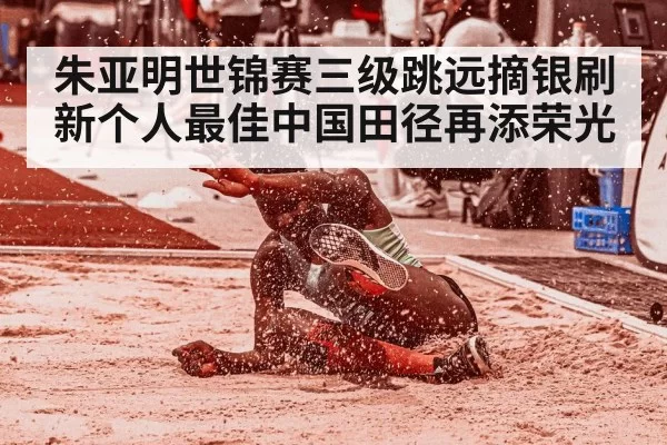朱亚明世锦赛三级跳远摘银刷新个人最佳中国田径再添荣光
